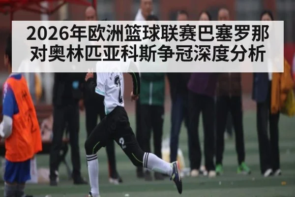 2026年欧洲篮球联赛巴塞罗那对奥林匹亚科斯争冠深度分析（Kaiyun Sports）